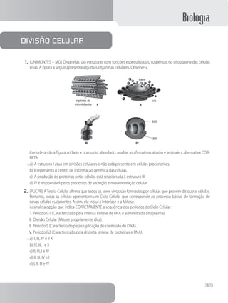 Biologia
33
1.	(UNIMONTES – MG) Organelas são estruturas com funções especializadas, suspensas no citoplasma das células
vivas. A figura a seguir apresenta algumas organelas celulares. Observe-a.
trans
cis
III
III IV
tripletes de
microtúbulos
505
305
		 Considerando a figura ao lado e o assunto abordado, analise as afirmativas abaixo e assinale a alternativa COR-
RETA.
x	a)	A estrutura I atua em divisões celulares e não está presente em células procariontes.
b)	II representa o centro de informação genética das células.
c)	A produção de proteínas pelas células está relacionada à estrutura III.
d)	IV é responsável pelos processos de secreção e movimentação celular.
2.	(PUCPR) ATeoria Celular afirma que todos os seres vivos são formados por células que provêm de outras células.
Portanto, todas as células apresentam um Ciclo Celular que corresponde ao processo básico de formação de
novas células eucariontes. Assim, ele inclui a Intérfase e a Mitose.
		Assinale a opção que indica CORRETAMENTE a sequência dos períodos do Ciclo Celular:
I.	Período G1 (Caracterizado pela intensa síntese de RNA e aumento do citoplasma).
II.	Divisão Celular (Mitose propriamente dita).
III.	Período S (Caracterizado pela duplicação do conteúdo de DNA).
IV.	Período G2 (Caracterizado pela discreta síntese de proteínas e RNA).
x	a)	I, III, IV e II X	
b) IV, III, I e II
c) II, III, I e IV
d) II, III, IV e I
e) I, II, III e IV
Divisão celular
 