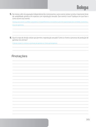 Biologia
35
5.	Na meiose, além da separação independente dos cromossomos, outro evento celular constitui importante fonte
de variabilidade genética em espécies com reprodução sexuada. Que evento é esse? Explique em que fase e
como ocorre esse evento:
Crossing-over. Ocorre na prófase I (paquíteno). O emparelhamento cromossômico permite a aproximação das cromátides, ocorrendo a
troca de segmentos.
6.	Qual é o tipo de divisão celular que permite a reprodução sexuada? Como se chama o processo de produção de
gametas nos animais?
A divisão celular é a meiose e a produção de gametas se chama gametogênese.
Anotações
	
 