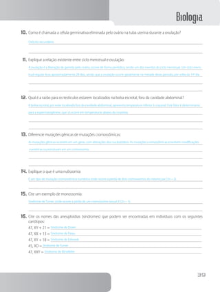 Biologia
39
10.	Como é chamada a célula germinativa eliminada pelo ovário na tuba uterina durante a ovulação?
Ovócito secundário.
11.	Explique a relação existente entre ciclo menstrual e ovulação:
A ovulação é a liberação de gameta pelo ovário, ocorre de forma periódica, sendo um dos eventos do ciclo menstrual. Um ciclo mens-
trual regular dura aproximadamente 28 dias, sendo que a ovulação ocorre geralmente na metade deste período, por volta do 14o
. dia.
12.	Qual é a razão para os testículos estarem localizados na bolsa escrotal, fora da cavidade abdominal?
A bolsa escrotal, por estar localizada fora da cavidade abdominal, apresenta temperatura inferior à corporal. Este fator é determinante
para a espermatogênese, que só acorre em temperaturas abaixo da corpórea.
13.	Diferencie mutações gênicas de mutações cromossômicas:
As mutações gênicas ocorrem em um gene, com alterações dos nucleotídeos. As mutações cromossômicas envolvem modificações
numéricas ou estruturais em um cromossomo.
14.	Explique o que é uma nulissomia:
É um tipo de mutação cromossômica numérica onde ocorre a perda de dois cromossomos do mesmo par (2n – 2).
15.	Cite um exemplo de monossomia:
Síndrome de Turner, onde ocorre a perda de um cromossomo sexual X (2n – 1).
16.	Cite os nomes das aneuploidias (síndromes) que podem ser encontradas em indivíduos com os seguintes
cariótipos:
47, XY + 21 = Síndrome de Down	
47, XX + 13 = Síndrome de Patau	
47, XY + 18 = Síndrome de Edwards	
45, XO = Síndrome de Turner	
47, XXY = Síndrome de Klinefelter	
 