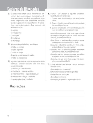 CadernodeAtividades
4
3.	Os seres vivos sofrem várias interferências am-
bientais que podem causar alterações heredi-
tárias, permitindo ou não a adaptação do orga-
nismo. Organismos que apresentam variações
favoráveis possuem maiores chances de sobre-
viver e gerar descendentes. Esse processo está
relacionado com:
a)	nutrição
b)	metabolismo
x	c)	evolução
d)	inteligência
e)	imunologia
4.	São exemplos de indivíduos unicelulares:
a)	todos os animais
b)	todas as plantas
c)	todos os fungos
d)	apenas os animais invertebrados
x	e)	todos os protozoários
5.	Algumas características específicas dos vírus levam
cientistas a considerá-los como seres vivos. Essas
características são:
a)	reprodução e metabolismo
x	b)	reprodução e material genético
c)	material genético e organização celular
d)	metabolismo e reação a estímulos
e)	organização celular e evolução
6.	(FUVEST – SP) Considere as seguintes característi-
cas atribuídas aos seres vivos:
I.	Os seres vivos são constituídos por uma ou mais
células.
II.	Os seres vivos têm material genético interpretado
por um código universal.
III.	Quando considerados como populações, os seres
vivos se modificam ao longo do tempo.
		Admitindo que possuir todas essas características
seja requisito obrigatório para ser classificado como
“ser vivo”, é correto afirmar que
a)	os vírus e as bactérias são seres vivos, porque
ambos preenchem os requisitos I, II e III.
b)	os vírus e as bactérias não são seres vivos, porque
ambos não preenchem o requisito I.
x	c)	os vírus não são seres vivos, porque preenchem
os requisitos II e III, mas não o requisito I.
d)	os vírus não são seres vivos, porque preenchem
o requisito III, mas não os requisitos I e II.
e)	os vírus não são seres vivos, porque não preen-
chem os requisitos I, II e III.
7.	(UESPI) Não são características comuns à maioria
dos seres vivos:
a)	metabolismo e crescimento.
x	b)	hereditariedade e constância genética.
c)	reprodução e adaptação.
d)	reação e movimento.
e)	composição química e organização celular.
Anotações
	
 