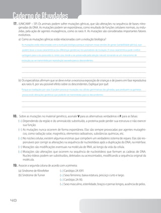 CadernodeAtividades
40
17.	(UNICAMP – SP) Os animais podem sofrer mutações gênicas, que são alterações na sequência de bases nitro-
genadas do DNA. As mutações podem ser espontâneas, como resultado de funções celulares normais, ou indu-
zidas, pela ação de agentes mutagênicos, como os raios X. As mutações são consideradas importantes fatores
evolutivos.
a)	Como as mutações gênicas estão relacionadas com a evolução biológica?
As mutações estão relacionadas com a evolução biológica porque originam novas versões de genes (variabilidade gênica), que
podem levar a novas características (ou diferenças genéticas) nos portadores de mutação. A nova característica pode conferir
vantagem para o seu possuidor e, neste caso, tende a ser preservada pela seleção natural, tornando-se um mecanismo de
evolução, ao ser transmitida por reprodução sexuada para os descendentes.
b)	Os especialistas afirmam que se deve evitar a excessiva exposição de crianças e de jovens em fase reprodutiva
aos raios X, por seu possível efeito sobre os descendentes. Explique por quê:
Porque as irradiações por raios X podem provocar mutações nas células germinativas das gônadas, que produzem os gametas,
provocando alterações genéticas que poderão ser transmitidas para os descendentes.
18.	 Sobre as mutações no material genético, assinale V para as alternativas verdadeiras e F para as falsas:
( V )	Dependendo da região e do aminoácido substituído, a proteína pode perder sua estrutura e não exercer
sua função.
( F )	As mutações nunca ocorrem de forma espontânea. Elas são sempre provocadas por agentes mutagêni-
cos, como radiação solar, magnética, elementos radioativos, substâncias químicas, etc.
( V )	No núcleo celular, existem algumas enzimas que compõem um verdadeiro sistema de reparo. Elas são res-
ponsáveis por corrigir as alterações na sequência de nucleotídeos após a duplicação do DNA, na intérfase.
( F )	Mutações são modificações eventuais na molécula de RNA, ao longo da vida da célula.
( V )	Mutações são alterações que ocorrem na sequência de nucleotídeos que formam as cadeias de DNA.
Nucleo-tídeos podem ser substituídos, deletados ou acrescentados, modificando a sequência original da
molécula.
19.	Associe a segunda coluna de acordo com a primeira:
(a) Síndrome de Klinefelter
(b) Síndrome de Turner
( a ) Cariótipo 2A XXY.
( b ) Sexo feminino, baixa estatura, pescoço curto e largo.
( b ) Cariótipo 2A X0.
( a ) Sexo masculino, esterilidade, braços e pernas longos, ausência de pelos.
 