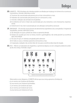 Biologia
41
20.	(UNIOESTE – PR) Os fenótipos dos indivíduos podem ser afetados por mudanças no número e/ou na estrutura
cromossômica. Assinale a alternativa correta.
a)	Trissomias são caracterizadas pela presença de um lote cromossômico a mais.
b)	Triploidias são caracterizadas pela presença de um cromossomo a mais.
c)	Inversões e deleções são exemplos de aneuploidias.
d)	As síndromes de Turner e Down são caracterizadas por uma nulissomia e uma monossomia, respectiva-
mente.
x	e)	Síndrome de Cri-du-chat é caracterizada por uma alteração cromossômica estrutural.
21.	(MACKENZIE – SP) Uma das causas possíveis de abortamentos espontâneos são as aneuploidias. A respeito de
aneuploidias, assinale a alternativa correta.
a)	São alterações nas quais a ploidia das células se apresenta alterada.
b)	Sempre são causadas por erros na meiose, durante a gametogênese, não sendo possível sua ocorrência
após a fecundação.
x	c)	Há casos em que um indivíduo aneuploide pode sobreviver.
d)	Em todos os casos, o indivíduo apresenta cromossomos a mais.
e)	A exposição a radiações não constitui fator de risco para a ocorrência desse tipo de situação.
22.	(PUC – RIO) Em um laboratório de citogenética, o geneticista deparou-se com o idiograma obtido do carióti-
po de uma criança, mostrado a seguir:
1
6
13 14 15
19 20 21 22 x y
16 17 18
7 8 9 10 11 12
2 3 4 5
Disponível em: http://www.ghente.org/ciencia/genetica/klinefelter.htm
		Observando-se esse idiograma, é CORRETO afirmar que essa criança apresenta o fenótipo de:
x a) um menino com Síndrome de Klinefelter.    
b) uma menina com Síndrome de Klinefelter.
c) um menino com Síndrome de Down.     
d) um menino com Síndrome de Turner.
e) uma menina com Síndrome de Turner.
 