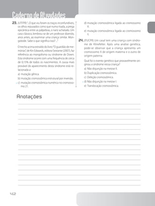 CadernodeAtividades
42
23.	(UTFPR)“...O que viu foram os traços inconfundíveis,
os olhos repuxados como que numa risada, a prega
epicântica entre as pálpebras, o nariz achatado. Um
caso clássico, lembrou-se de um professor dizendo,
anos antes, ao examinar uma criança similar. Mon-
goloide. Sabe o que significa isso? ...”
		Otrechoacimaextraídodolivro:“Oguardiãodeme-
mórias”, de Kin Edwards, editora Sextante (2007), faz
referência ao mongolismo ou síndrome de Down.
Esta síndrome ocorre com uma frequência de cerca
de 0,15% de todos os nascimentos. A causa mais
provável do aparecimento desta síndrome está re-
lacionada a:
a)	mutação gênica.
b)	mutação cromossômica estrutural por inversão.
x	c)	mutação cromossômica numérica no cromosso-
mo 21.
d)	mutação cromossômica ligada ao cromossomo
X.
e)	mutação cromossômica ligada ao cromossomo
Y.
24.	(PUCPR) Um casal tem uma criança com síndro-
me de Klinefelter. Após uma analise genética,
pode-se observar que a criança apresenta um
cromossomo X de origem materna e o outro de
origem paterna.
		Qual foi o evento genético que provavelmente ori-
ginou a síndrome nessa criança?
a)	Não disjunção na meiose II.
b)	Duplicação cromossômica.
c)	Deleção cromossômica.
x	d)	Não disjunção na meiose I.
e)	Translocação cromossômica.
Anotações
	
 