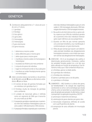 Biologia
43
1.	Correlacione adequadamente a 1a
. coluna de acor-
do com a 2a
. coluna.
( 1 ) genótipo
( 2 ) fenótipo
( 3 ) loco gênico
( 4 ) gene alelo
( 5 ) homozigoto
( 6 ) heterozigoto
( 7) gene dominante
( 8 ) gene recessivo
( 4	 )	determina o mesmo caráter
( 6	 )	alelos diferentes para o mesmo gene
( 5	 )	alelos iguais para o mesmo gene
( 7	 )	manifesta o mesmo caráter em homozigose e
heterozigose
( 2	 )	resultado da influência do meio ambiente
( 1	 )	conjunto de genes do indivíduo
( 3	 )	lugar no cromossomo onde se situa cada gene
( 8	 )	manifesta ao caráter fenotipicamente apenas
em homozigose
2.	Sobre conceitos básicos da Genética e da primeira
lei de Mendel, assinale V para as alternativas verda-
deiras e F para as falsas:
( V )	O número de tipos de gametas formados por
um indivíduo com genótipo Aa é 2.
( V )	O fenótipo resulta da interação do genótipo
com o ambiente.
( V )	A unidade de transcrição gênica é definida
como um segmento de DNA que é transcrito
em uma molécula de RNA.
( F )	 A proporção genotípica esperada para cruzamen-
tos entre dois indivíduos heterozigóticos para um
certo caráter é: 50% dominante e 50% recessivo.
( V )	 A proporção fenotípica esperada para cruzamentos
entredoisindivíduosheterozigóticosparaumcerto
caráter é: 25% homozigoto dominante, 50% hete-
rozigotodominantee25%homozigotorecessivo.
( V )	Na ausência de dominância entre os genes ale-
los, espera-se que 50% dos indivíduos gerados
do cruzamento entre dois indivíduos heterozi-
gotos sejam idênticos aos seus progenitores.
( F )	Quando um filho de pais normais apresenta
uma anomalia hereditária, essa manifestação é
condicionada por um gene dominante.
( F )	 Filhos de pais normais que nascem com determi-
nada anomalia hereditária são obrigatoriamente
homozigotos recessivos, e seus irmãos que nasce-
ram normais são obrigatoriamente heterozigotos.
3.	(EMESCAM – ES) A cor da pelagem dos coelhos é
determinada geneticamente. Entretanto, coelhos
da variedade himalaia podem ter a cor dos seus
pelos alterada em função da temperatura. Esse fe-
nômeno indica que o fator ambiental influenciou
a)	o fenótipo, apenas na idade adulta.
b)	o genótipo dos indivíduos.
x	c)	o fenótipo dos indivíduos.
d)	apenas o genótipo para a cor dos pelos.
e)	o genótipo e o fenótipo.
4.	(UNIMONTES – MG) Genética é a ciência dos genes,
da hereditariedade e da variação dos organismos,
constituindo-se como o ramo da biologia que estuda
a forma como se transmitem as características bioló-
gicas de geração para geração. As alternativas a seguir
correspondem às aplicações da genética, EXCETO
a)	prevenção e tratamento de doenças.
b)	substituição de genes doentes por genes sãos.
c)	intervenções terapêuticas definidas de acordo
com o perfil genético do doente.
x	d)	composição de soros utilizados em imunização
passiva.
Genética
 