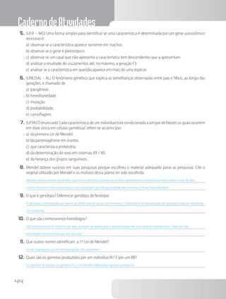 CadernodeAtividades
44
5.	(UFJF – MG) Uma forma simples para identificar se uma característica é determinada por um gene autossômico
recessivo é:
a)	observar se a característica aparece somente em machos.
b)	observar se o gene é pleiotrópico.
x	c)	observar se um casal que não apresenta a característica tem descendentes que a apresentam.
d)	analisar o resultado de cruzamentos até, no máximo, a geração F3.
e)	analisar se a característica em questão aparece em mais de uma espécie.
6.	(UNCISAL – AL) O fenômeno genético que explica as semelhanças observadas entre pais e filhos, ao longo das
gerações, é chamado de
a)	pangênese.
x	b)	hereditariedade.
c)	mutação.
d)	probabilidade.
e)	camuflagem.
7.	(UFPA) O enunciado“cada característica de um indivíduo está condicionada a um par de fatores os quais ocorrem
em dose única em células gaméticas”refere-se ao princípio
x	a)	da primeira Lei de Mendel.
b)	da partenogênese em insetos.
c)	que caracteriza a protandria.
d)	da determinação do sexo em sistemas XX / X0.
e)	da herança dos grupos sanguíneos.
8.	Mendel obteve sucesso em suas pesquisas porque escolheu o material adequado paras as pesquisas. Cite o
vegetal utilizado por Mendel e os motivos dessa planta ter sido escolhida:
Mendel utilizou plantas de ervilha, que foram eficientes porque as ervilhas apresentam características bem visíveis e são de fácil
cultivo. Possuem ciclo reprodutivo curto, produzem grande quantidade de sementes e flores hermafroditas.
9.	O que é genótipo? Diferencie genótipo de fenótipo:
O genótipo corresponde aos genes, ao DNA que forma os cromossomos. O fenótipo é a manifestação do genótipo mais as influências
do ambiente.
10.	O que são cromossomos homólogos?
São cromossomos do mesmo par que carregam os alelos para a determinação de uma mesma característica. Cada um dos
homólogos é transmitido por um dos pais.
11.	Que outros nomes identificam a 1ª. Lei de Mendel?
Lei da Segregação ou Lei da Segregação dos caracteres.
12.	Quais são os gametas produzidos por um indivíduo Rr? E por um BB?
O indivíduo Rr produz os gametas R e r. O indivíduo BB produz apenas gametas B.
 