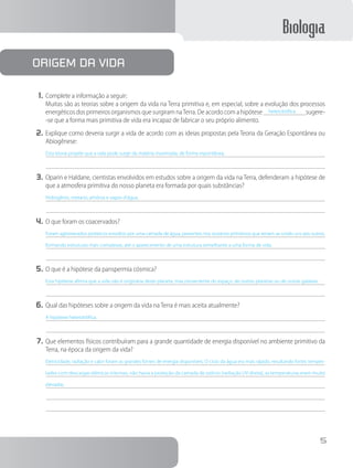 Biologia
5
1.	Complete a informação a seguir:
		 Muitas são as teorias sobre a origem da vida na Terra primitiva e, em especial, sobre a evolução dos processos
energéticos dos primeiros organismos que surgiram naTerra. De acordo com a hipótese   heterotrófica   sugere-
-se que a forma mais primitiva de vida era incapaz de fabricar o seu próprio alimento.
2.	Explique como deveria surgir a vida de acordo com as ideias propostas pela Teoria da Geração Espontânea ou
Abiogênese:
Esta teoria propõe que a vida pode surgir da matéria inanimada, de forma espontânea.
3.	Oparin e Haldane, cientistas envolvidos em estudos sobre a origem da vida na Terra, defenderam a hipótese de
que a atmosfera primitiva do nosso planeta era formada por quais substâncias?
Hidrogênio, metano, amônia e vapor-d’água.
4.	O que foram os coacervados?
Foram aglomerados proteicos envoltos por uma camada de água, presentes nos oceanos primitivos que teriam se unido uns aos outros,
formando estruturas mais complexas, até o aparecimento de uma estrutura semelhante a uma forma de vida.
5.	O que é a hipótese da panspermia cósmica?
Esta hipótese afirma que a vida não é originária deste planeta, mas proveniente do espaço, de outros planetas ou de outras galáxias.
6.	Qual das hipóteses sobre a origem da vida na Terra é mais aceita atualmente?
A hipótese heterotrófica.
7.	Que elementos físicos contribuíram para a grande quantidade de energia disponível no ambiente primitivo da
Terra, na época da origem da vida?
Eletricidade, radiação e calor foram as grandes fontes de energia disponíveis. O ciclo da água era mais rápido, resultando fortes tempes-
tades com descargas elétricas intensas, não havia a proteção da camada de ozônio (radiação UV direta), as temperaturas eram muito
elevadas.
origem da vida
 