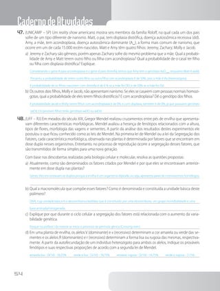 CadernodeAtividades
54
47.	(UNICAMP – SP) Um reality show americano mostra seis membros da família Roloff, na qual cada um dos pais
sofre de um tipo diferente de nanismo. Matt, o pai, tem displasia distrófica, doença autossômica recessiva (dd).
Amy, a mãe, tem acondroplasia, doença autossômica dominante (A_), a forma mais comum de nanismo, que
ocorre em um de cada 15.000 recém-nascidos. Matt e Amy têm quatro filhos: Jeremy, Zachary, Molly e Jacob.
a)	Jeremy e Zachary são gêmeos, porém apenas Zachary sofre do mesmo problema que a mãe. Qual a probabi-
lidade de Amy e Matt terem outro filho ou filha com acondroplasia? Qual a probabilidade de o casal ter filho
ou filha com displasia distrófica? Explique.
Considerando o gene A para acondroplasia e o gene d para distrofia, temos que Amy tem o genótipo AaD__, enquanto Matt é aadd.
Portanto, a probabilidade de terem outro filho ou outra filha com acondroplasia é de 50%, pois a mãe é Aa (heterozigota).
A probabilidade de os filhos nascerem com distrofia é de 0 % se a mãe for DD, e de 50% se a mãe for Dd.
b)	Os outros dois filhos, Molly e Jacob, não apresentam nanismo. Se eles se casarem com pessoas normais homozi-
gotas, qual a probabilidade de eles terem filhos distróficos? E com acondroplasia? Dê o genótipo dos filhos.
A probabilidade Jacob e Molly terem filhos com acondroplasia é de 0%, e com displasia, também é de 0%, já que possuem genótipo
aaDd. Os possíveis filhos terão genótipo aaDD ou aaDd.
48.	(UFF – RJ) Em meados do século XIX, Gregor Mendel realizou cruzamentos entre pés de ervilha que apresenta-
vam diferentes características morfológicas. Mendel avaliou a herança de fenótipos relacionados com a altura,
tipos de flores, morfologia das vagens e sementes. A partir da análise dos resultados destes experimentos ele
postulou o que ficou conhecido como as leis de Mendel. Na primeira lei de Mendel ou a lei da Segregação dos
Fatores, cada característica morfológica, observada nas plantas é determinada por fatores que se encontram em
dose dupla nesses organismos. Entretanto, no processo de reprodução ocorre a segregação desses fatores, que
são transmitidos de forma simples para uma nova geração.
		Com base nas descobertas realizadas pela biologia celular e molecular, resolva as questões propostas:
a)	Atualmente, como são denominados os fatores citados por Mendel e por que eles se encontravam anterior-
mente em dose dupla nas plantas?
Genes. Eles encontravam-se duplos porque a ervilha é um organismo diploide, ou seja, apresenta pares de cromossomos homólogos.
b)	Qual a macromolécula que compõe esses fatores? Como é denominada e constituída a unidade básica deste
polímero?
DNA, cuja unidade básica é o desoxirribonucleotídeo que é constituído por uma desoxirribose, um grupo monofosfatado e uma
base aminada/nitrogenada.
c)	Explique por que durante o ciclo celular a segregação dos fatores está relacionada com o aumento da varia-
bilidade genética.
Porque na prófase I da meiose se inicia o processo de permuta gênica (Crossing-over).
d)	Em uma planta de ervilha, os alelos V (dominante) e v (recessivo) determinam a cor amarela ou verde das se-
mentes e os alelos R (dominantes) e r (recessivo) determinam a forma lisa ou rugosa das mesmas, respectiva-
mente. A partir da autofecundação de um indivíduo heterozigoto para ambos os alelos, indique os prováveis
fenótipos e suas respectivas proporções de acordo com a segunda lei de Mendel.
amarela lisa - (9/16) - 56,25% verde e lisa - (3/16) - 18,75% amarela rugosa - (3/16) - 18,75% verde e rugosa - (1/16) -
 