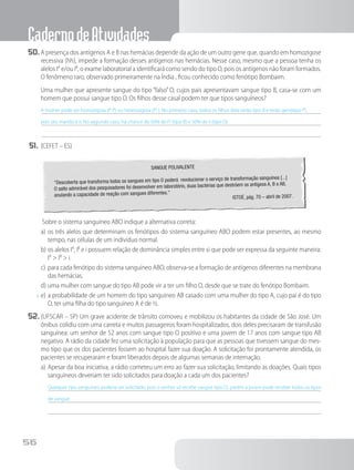 CadernodeAtividades
56
50.	A presença dos antígenos A e B nas hemácias depende da ação de um outro gene que, quando em homozigose
recessiva (hh), impede a formação desses antígenos nas hemácias. Nesse caso, mesmo que a pessoa tenha os
alelos IA
e/ou IB
, o exame laboratorial a identificará como sendo do tipo O, pois os antígenos não foram formados.
O fenômeno raro, observado primeiramente na Índia , ficou conhecido como fenótipo Bombaim.
		Uma mulher que apresente sangue do tipo “falso” O, cujos pais apresentavam sangue tipo B, casa-se com um
homem que possui sangue tipo O. Os filhos desse casal podem ter que tipos sanguíneos?
A mulher pode ser homozigota (IB
IB
) ou heterozigota (IB
i ). No primeiro caso, todos os filhos dela serão tipo B e terão genótipo IB
i,
pois seu marido é ii. No segundo caso, há chance de 50% de IB
i (tipo B) e 50% de ii (tipo O).
51.	(CEFET – ES)
SANGUE POLIVALENTE
“Descoberta que transforma todos os sangues em tipo O poderá revolucionar o serviço de transformação sanguínea [...]
O salto admirável dos pesquisadores foi desenvolver em laboratório, duas bactérias que destróem os antígeos A, B e AB,
anulando a capacidade de reação com sangues diferentes.”
ISTOÉ, pág. 70 – abril de 2007.
 Sobre o sistema sanguíneo ABO indique a alternativa correta:
a)	os três alelos que determinam os fenótipos do sistema sanguíneo ABO podem estar presentes, ao mesmo
tempo, nas células de um indivíduo normal.
b)	os alelos IA
, IB
e i possuem relação de dominância simples entre si que pode ser expressa da seguinte maneira:
IA
> IB
> i.
c)	para cada fenótipo do sistema sanguíneo ABO, observa-se a formação de antígenos diferentes na membrana
das hemácias.
d)	uma mulher com sangue do tipo AB pode vir a ter um filho O, desde que se trate do fenótipo Bombaim.
x	e)	a probabilidade de um homem do tipo sanguíneo AB casado com uma mulher do tipo A, cujo pai é do tipo
O, ter uma filha do tipo sanguíneo A é de ½.
52.	(UFSCAR – SP) Um grave acidente de trânsito comoveu e mobilizou os habitantes da cidade de São José. Um
ônibus colidiu com uma carreta e muitos passageiros foram hospitalizados, dois deles precisaram de transfusão
sanguínea: um senhor de 52 anos com sangue tipo O positivo e uma jovem de 17 anos com sangue tipo AB
negativo. A rádio da cidade fez uma solicitação à população para que as pessoas que tivessem sangue do mes-
mo tipo que os dos pacientes fossem ao hospital fazer sua doação. A solicitação foi prontamente atendida, os
pacientes se recuperaram e foram liberados depois de algumas semanas de internação.
a)	Apesar da boa iniciativa, a rádio cometeu um erro ao fazer sua solicitação, limitando as doações. Quais tipos
sanguíneos deveriam ter sido solicitados para doação a cada um dos pacientes?
Qualquer tipo sanguíneo poderia ser solicitado, pois o senhor só recebe sangue tipo O;, porém a jovem pode receber todos os tipos
de sangue.
 