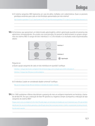 Biologia
57
b)	O sistema sanguíneo ABO representa um caso de alelos múltiplos com codominância. Quais os possíveis
genótipos existentes para cada um dos fenótipos apresentados por este sistema?
Tipo A pode ter genótipo IA
IA
ou IA
i, tipo B pode ter IB
IB
ou IB
i, tipo AB somente genótipo IA
IB
e o tipo O, com dois alelos recessivos, é ii.
53.	As hemácias, que apresentam um determinado aglutinogênio, sofrem aglutinação quando em presença das
aglutininas correspondentes. De acordo com esse princípio, foi possível se determinarem os grupos sanguí-
neos do sistema ABO. O sangue de dois indivíduos (1 e 2) foi testado e os resultados estão esquematizados
abaixo:
ANTI-A
ANTI-A
ANTI-B
ANTI-B Aglutinação
Indivíduo 1
Indivíduo 2
		Pergunta-se:
a) Qual o grupo sanguíneo de cada um dos indivíduos em questão? Justifique.
Indivíduo 1: Sangue tipo A, pois o antígeno A das hemácias reagiu com a solução que contém anticorpos A.
Indivíduo 2: Sangue tipo AB, possui os dois antígenos.
b) O indivíduo 2 pode ser considerado doador universal? Justifique.
Não, por ter sangue do tipo AB esse indivíduo é chamado de receptor universal.
54.	Em 1940 Landsteiner e Wiener descobriram a presença de mais um antígeno importante nas hemácias, chama-
do de fator Rh. Por que a indicação do fator Rh (positivo ou negativo) sempre acompanha a indicação do tipo
sanguíneo do sistema ABO?
Porque, assim como os antígenos A e B, o fator Rh pode reagir com anticorpos do doador, por isso é importante que o Rh seja também
identificado. No caso de mulheres gestantes, a identificação desse fator serve para orientar o médico na prevenção da doença hemolí-
tica do recém-nascido.
 