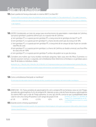 CadernodeAtividades
58
55.	Qual o padrão de herança observado no sistema ABO? E no fator Rh?
O sistema ABO é um exemplo clássico de polialelismo, sendo que entre os alelos IA
e IB
há codominância (IA
= IB
) e o alelo i é recessivo.
O fator Rh é determinado por dois pares de alelos, com dominância completa, assim indivíduos RR ou Rr são positivos e os indivíduos
rr são negativos.
56.	(UESPI) Considerando um teste de sangue para reconhecimento de paternidade e maternidade de Carlinhos,
que possui genótipo ii, podemos afirmar que, se a suposta mãe de Carlinhos:
a)	tem genótipo IA
IB
, e o suposto pai tem genótipo IB
IB
, a criança teria de ter genótipos do tipo IA
IA
ou IB
IB
.
b)	tem genótipo IA
i, e o suposto pai tem genótipo IB
i, a chance de eles serem pais da criança é de 50%.
c)	tem genótipo IA
IA
, e o suposto pai tem genótipo IB
IB
, a criança teria de ter sangue do tipo A para ser conside-
rada filha do casal.
d)	tem genótipo IA
IA
, e o suposto pai tem genótipo ii, a chance de Carlinhos ser doador universal, caso fosse filho
do casal, seria de 100%.
x	e)	tem genótipo IA
IA
, e o suposto pai tem genótipo IB
i, ambos não podem ser os pais da criança.
57.	Considere uma mulher, que nunca recebeu transfusão sanguínea. Após casar, teve três filhos: O primeiro e o
terceiro nasceram normais e o segundo, com eritroblastose fetal. Determine os fenótipos e os genótipos para o
fator Rh de todos os indivíduos citados.
Mulher Rh- (rr); ; 1° filho Rh+ (Rr); 2º filho Rh+ (Rr); 3º filho Rh- (rr). É importante lembrar que na eritroblastose fetal o primeiro filho não
sofre nada, a não ser que a mãe tenha recebido sangue anteriormente, essa hipótese foi excluída no enunciado.
58.	Como a eritroblastose fetal pode se manifestar?
Os anticorpos da mãe podem destruir as hemácias do feto, causando anemia, icterícia e até mesmo lesões neurológicas.
59.	(EMESCAM – ES) Paula, portadora do aglutinogênio B e sem o antígeno Rh nas hemácias, casou-se comThiago,
portador dos aglutinogênios A e B e do antígeno Rh. Sabendo-se que a mãe de Paula não possui aglutinogênios
do sistema ABO e que a mãe de Thiago apresenta, no soro, IgG anti-Rh, conclui-se que a probabilidade deste
casal vir a ter uma criança Rh positiva e com sangue do grupo A é de
x a) 1/8.     b) 9/16.     c) 3/16.     d) ¼.     e) ½.
60.	Quando ocorre a herança quantitativa?
A herança quantitativa acontece quando uma característica é determinada por vários genes que possuem efeito aditivo, determinando
diversas classes fenotípicas.
Genótipo de Paula: IB
i rr, genótipo de
Thiago: IA
IB
Rr. Probabilidade de ser Rh+
:
½; probabilidade de ser tipo A: ¼, sendo
½ X ¼ = 1/8
 