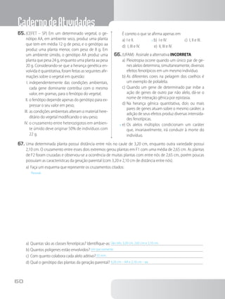 CadernodeAtividades
60
65.	(CEFET – SP) Em um determinado vegetal, o ge-
nótipo AA, em ambiente seco, produz uma planta
que tem em média 12 g de peso, e o genótipo aa
produz uma planta menor, com peso de 8 g. Em
um ambiente úmido, o genótipo AA produz uma
planta que pesa 24 g, enquanto uma planta aa pesa
20 g. Considerando-se que a herança genética en-
volvida é quantitativa, foram feitas as seguintes afir-
mações sobre o vegetal em questão:
I.	independentemente das condições ambientais,
cada gene dominante contribui com o mesmo
valor, em gramas, para o fenótipo do vegetal;
II.	o fenótipo depende apenas do genótipo para ex-
pressar o seu valor em peso;
III.	as condições ambientais alteram o material here-
ditário do vegetal modificando o seu peso;
IV.	o cruzamento entre heterozigotos em ambien-
te úmido deve originar 50% de indivíduos com
22 g.
		É correto o que se afirma apenas em
a)	I e II. x b) I e IV. c) I, II e III.
d)	 I, III e IV. e) II, III e IV.
66.	(UFAM) Assinale a alternativa INCORRETA:
a)	Pleiotropia ocorre quando um único par de ge-
nes alelos determina, simultaneamente, diversos
efeitos fenotípicos em um mesmo indivíduo.
b)	As diferentes cores na pelagem dos coelhos é
um exemplo de polialelia.
c)	Quando um gene de determinado par inibe a
ação de genes de outro par não alelo, dá-se o
nome de interação gênica por epistasia.
d)	Na herança gênica quantitativa, dois ou mais
pares de genes atuam sobre o mesmo caráter; a
adição de seus efeitos produz diversas intensida-
des fenotípicas.
x	e)	Os alelos múltiplos condicionam um caráter
que, invariavelmente, irá conduzir à morte do
indivíduo.
67.	Uma determinada planta possui distância entre nós no caule de 3,20 cm, enquanto outra variedade possui
2,10 cm. O cruzamento entre esses dois extremos gerou plantas em F1 com uma média de 2,65 cm. As plantas
de F2 foram cruzadas e observou-se a ocorrência de muitas plantas com entre nós de 2,65 cm, porém poucas
possuíam as características da geração parental (com 3,20 e 2,10 cm de distância entre nós).
a)	Faça um esquema que represente os cruzamentos citados:
	 Pessoal.
a)	Quantas são as classes fenotípicas? Identifique-as: São três. 3,20 cm, 2,65 cm e 2,10 cm.	
b)	Quantos poligenes estão envolvidos? Um par somente.	
c)	Com quanto colabora cada alelo aditivo? 55 mm.	
d)	Qual o genótipo das plantas da geração parental? 3,20 cm – AA e 2,10 cm – aa.	
 