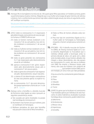 CadernodeAtividades
62
72.	Henrique VIII, rei da Inglaterra no início do séc. XVI, queria gerar filhos para deixar um herdeiro ao trono, porém
sua primeira esposa só gerou meninas. Alegando que a sua mulher seria incapaz de gerar meninos, ele solicitou
o divórcio. Com o conhecimento que temos hoje sobre a determinação sexual, esse seria um argumento aceitá-
vel? Justifique sua resposta.
Não, pois quem determina o sexo do bebê é o homem, visto que pode fornecer tanto o cromossomo X, quanto o Y, que irá se unir a
outro cromossomo X de origem materna.
73.	(UFSC) Sobre os cromossomos X e Y, responsáveis
pela determinação cromossômica do sexo da espé-
cie humana, é CORRETO afirmar que:
x	 01)	 todos os homens normais receberam o cro-
mossomo Y de seu avô paterno, mas nem to-
dos receberam o cromossomo X  de sua avó
materna.
x	 02)	 todas as mulheres normais receberam um cro-
mossomo X de sua avó paterna, mas nem to-
das receberam um cromossomo X  de sua avó
materna.
04)	 todos os genes presentes nos cromossomos
X e Y são responsáveis pelo desenvolvimento
sexual de um indivíduo.
08)	 apenas o cromossomo X  tem  genes  respon-
sáveis pelo desenvolvimento sexual, pois o
cromossomoY  tem poucos genes.
16)	 todososgenesdocromossomoYsãoresponsá-
veis pelo  desenvolvimento  sexual  masculino.
32)	 o sistema XY de determinação cromossômica
do sexo está presente apenas na espécie hu-
mana.
64)	 os cromossomos  X e Y  são assim denomina-
dos porque apresentam a forma de um X e de
um  Y. Soma: 03
74.	Doenças como a hemofilia e a distrofia muscular
de Duchenne estão ligadas ao sexo e possuem as
seguintes características, exceto:
a)	São causadas por genes localizados na porção
não homóloga do cromossomo X.
b)	Acometem mais homens do que mulheres, pois
se manifestam em hemizigose.
x	c)	Mulheres portadoras do gene para hemofilia
não possuem chance de ter filhos hemofílicos.
d)	Todos os filhos de homens afetados serão nor-
mais.
x	e)	Para esse tipo de característica (ligada ao X) a
mulher pode ser homozigota ou heterozigota,
enquanto o homem sempre possui somente um
alelo.
75.	(FFFCMPA – RS) A distrofia muscular de Duchen-
ne (DMD), de herança recessiva ligada ao X, cau-
sa tamanha degeneração na musculatura que o
indivíduo afetado perde a locomoção ainda na
primeira década de vida e, em geral, vem a óbito
antes da idade adulta. Já que homens afetados não
chegam a deixar descendentes, eles não passam
seu cromossomo X e, assim, são raras as mulheres
com DMD. No entanto, a literatura mostra, pelo
menos, dois casos de mulheres com síndrome de
que também tiveram DMD, por te-
rem herdado um único X de suas mães portadoras.
		A lacuna acima fica corretamente preenchida por:
a)	Down    
b)	Patau
c)	Edwards   
d)	Klinefelter
x	e)	Turner
76.	(UFMT) Os genes que se localizam no cromossomo
Y são herdados apenas por indivíduos do sexo mas-
culino. Os alelos holândricos, localizados na porção
homóloga desse cromossomo, podem determinar
a) daltonismo.
b) fenilcetonúria.
c) fibrose cística.
x	d) hipertricose.
e) hemofilia
 