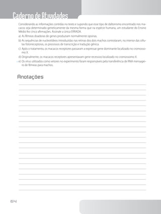 CadernodeAtividades
64
		Considerando as informações contidas no texto e supondo que esse tipo de daltonismo encontrado nos ma-
cacos seja determinado geneticamente da mesma forma que na espécie humana, um estudante do Ensino
Médio fez cinco afirmações. Assinale a única ERRADA.
a)	As fêmeas doadoras de genes produziam normalmente opsinas.
b)	As sequências de nucleotídeos introduzidas nas retinas dos dois machos controlaram, no interior das célu-
las fotorreceptoras, os processos de transcrição e tradução gênica.
c)	Após o tratamento, os macacos receptores passaram a expressar gene dominante localizado no cromosso-
mo X.
d)	Originalmente, os macacos receptores apresentavam gene recessivo localizado no cromossomo X.
x	e)	Os vírus utilizados como vetores no experimento foram responsáveis pela transferência de RNA mensagei-
ro de fêmeas para machos.
Anotações
	
 