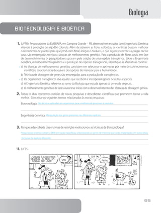 Biologia
65
1.	(UFPB) Pesquisadores da EMBRAPA, em Campina Grande – PB, desenvolvem estudos com Engenharia Genética
visando à produção de algodão colorido. Além de obterem as fibras coloridas, os cientistas buscam melhorar
o rendimento de plantas para que produzam fibras longas e duráveis, e que sejam resistentes a pragas. Nesse
caso, são empregadas técnicas clássicas de melhoramento genético. Para a produção de fibras azuis, em fase
de desenvolvimento, os pesquisadores optaram pela criação de uma espécie transgênica. Sobre a Engenharia
Genética, o melhoramento genético e a produção de espécies transgênicas, identifique as afirmativas corretas:
x	a)	As técnicas de melhoramento genético consistem em selecionar e aprimorar, por meio de conhecimentos
científicos, características desejáveis de espécies de interesse para a humanidade.
b)	Técnicas de clonagem de genes são empregadas para a produção de transgênicos.
x	c)	Os organismos transgênicos são aqueles que recebem e incorporam genes de outras espécies.
d)	A Engenharia Genética refere-se ao ramo da Biologia que estuda apenas os genes de vegetais.
e)	O melhoramento genético de seres vivos teve início com o desenvolvimento das técnicas de clonagem gênica.
2.	Todos os dias recebemos notícias de novas pesquisas e descobertas científicas que prometem tornar a vida
melhor. Conceitue os seguintes termos relacionados às novas pesquisas:
Biotecnologia: São técnicas aplicadas aos organismos para a melhoria de processos e produtos	
		 .
Engenharia Genética: Manipulação dos genes presentes nas diferentes espécies	
		 .
3.	Por que a descoberta das enzimas de restrição revolucionou as técnicas de Biotecnologia?
Porque essas enzimas cortam o DNA em locais específicos, selecionando os genes de interesse que serão implantados em outra célula
(inclusive de espécie diferente).
4.	(UFES)
©FernandoGonsales
Biotecnologia e Bioética
 