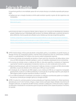 CadernodeAtividades
66
		A engenharia genética é uma realidade, apesar de nem sempre alcançar os resultados esperados pelo pesqui-
sador.
a)	Explique por que a situação ilustrada na tirinha pode acontecer quando os genes de dois organismos são
manipulados.
Mesmo que haja a seleção do DNA a ser inserido, o resultado gerado depende de outros fatores, por isso pode ocorrer uma expressão
diferenciada dos genes.
b)	Na tentativa de obter um organismo híbrido, pode-se deparar com a situação de infertilidade dos indivíduos
gerados. Explique por que a infertilidade pode acontecer nos híbridos obtidos pelo cruzamento de duas es-
pécies diferentes, mesmo quando são utilizados outros métodos que não seja a engenharia genética.
Os híbridos correspondem a cruzamentos entre seres de duas espécies diferentes, ou seja, são seres que possuem características
diferentes, porém semelhantes o suficiente para gerar um zigoto. A diferença presente no material genético (falta de homologia)
pode ser comprovada pela presença de diversas características, incluindo a infertilidade.
5.	(UFPE) A biotecnologia, embora praticada desde a antiguidade, ganhou, na atualidade, um grande impulso, ao
abranger técnicas de manipulação genética, trazendo ótimas perspectivas tanto ao conhecimento científico
quanto à sua aplicabilidade. Com relação a esse assunto, analise as proposições seguintes.
x	a)	Enzimas de restrição são produzidas por bactérias e fazem parte dos mecanismos de defesa destas contra
vírus; um DNA viral pode ser reduzido a pedaços e, assim, ser impedida a reprodução do vírus nas bactérias.
x	b) As enzimas de restrição cortam a molécula de DNA em sítios-alvo específicos, resultando em fragmentos
cujas“pontas”mostram-se apropriadas à inserção dos mesmos a um vetor cortado pela mesma enzima.
x	c) Algumas bactérias possuem, além do “cromossomo”, moléculas menores e circulares de DNA, denominadas
plasmídios, os quais são utilizáveis como vetores para o DNA que se quer transferir.
x	d)	A introdução de um fragmento de DNA exógeno, numa molécula de DNA de um organismo manipulado
geneticamente, resulta em um DNA recombinante. A construção de um genótipo específico, pela adição de
DNA exógeno, pode ter grande importância científica e comercial.
x	e)	Se um DNA recombinante é introduzido numa bactéria, as moléculas recombinantes podem ser multiplica-
das, processo conhecido por clonagem gênica ou clonagem de DNA.
6.	(UFPB) A insulina foi a primeira proteína humana produzida por Engenharia Genética em células bacterianas
aprovada para uso em seres humanos. A figura, a seguir, ilustra as principais etapas utilizadas nessa técnica de
clonagem molecular: um segmento de DNA humano, contendo o código para a síntese da insulina, é ligado a
um plasmídio e introduzido em uma bactéria a partir da qual são obtidos clones capazes de produzir o hormônio
em questão.
 
