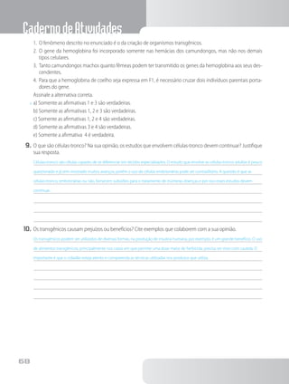 CadernodeAtividades
68
1.	 O fenômeno descrito no enunciado é o da criação de organismos transgênicos.
2.	 O gene da hemoglobina foi incorporado somente nas hemácias dos camundongos, mas não nos demais
tipos celulares.
3.	 Tanto camundongos machos quanto fêmeas podem ter transmitido os genes da hemoglobina aos seus des-
cendentes.
4.	 Para que a hemoglobina de coelho seja expressa em F1, é necessário cruzar dois indivíduos parentais porta-
dores do gene.
Assinale a alternativa correta.
x	a) Somente as afirmativas 1 e 3 são verdadeiras.
b) Somente as afirmativas 1, 2 e 3 são verdadeiras.
c) Somente as afirmativas 1, 2 e 4 são verdadeiras.
d) Somente as afirmativas 3 e 4 são verdadeiras.
e) Somente a afirmativa 4 é verdadeira.
9.	O que são células-tronco? Na sua opinião, os estudos que envolvem células-tronco devem continuar? Justifique
sua resposta.
Células-tronco são células capazes de se diferenciar em tecidos especializados. O estudo que envolve as células-tronco adultas é pouco
questionado e já tem mostrado muitos avanços, porém o uso de células embrionárias pode ser contraditório. A questão é que as
células-tronco, embrionárias ou não, fornecem subsídios para o tratamento de inúmeras doenças e por isso esses estudos devem
continuar.
10.	Os transgênicos causam prejuízos ou benefícios? Cite exemplos que colaborem com a sua opinião.
Os transgênicos podem ser utilizados de diversas formas, na produção de insulina humana, por exemplo, é um grande benefício. O uso
de alimentos transgênicos, principalmente nos casos em que permite uma dose maior de herbicida, precisa ser visto com cautela. O
importante é que o cidadão esteja atento e compreenda as técnicas utilizadas nos produtos que utiliza.
 