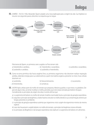 Biologia
7
10.	(UNIRIO – RJ) Em 1936, Alexander Oparin propõe uma nova explicação para a origem da vida. Sua hipótese se
resume nos seguintes passos descritos no esquema que se segue.
Vapor-d’agua
Metano
Hidrogênio
Amônia
Célula
primitiva
Coacervados
protogenes
Estado coloidal
Sopa primitiva
dos oceanos
Derivados
de fosfato
Moléculas
mais
complexas
Substâncias
albuminoides
Aminoácidos
Primeiras moléculas
orgânicas
Aquecimento no
solo
5
67
1
2 3
4
Primeiras molé-
culas de nucleo-
proteínas
		Pela teoria de Oparin, os primeiros seres surgidos na Terra teriam sido
a) heterótrofos e aeróbios.      x b) heterótrofos e anaeróbios.      c) autótrofos e anaeróbios.
d) autótrofos e aeróbios.       e) autótrofos e heterótrofos.
11.	Como na terra primitiva não havia oxigênio livre, os primeiros organismos não deveriam realizar respiração
aeróbia, obtendo energia para sua sobrevivência a partir da matéria orgânica presente no meio. Essas células
deveriam ser
a) autótrofas.           b) fotossintetizantes.          c) eucariontes.
x d) heterótrofas.          e) somáticas.
12.	(UESPI) Após utilizar parte do molho de tomate que preparara, Mariana guardou o que restou na geladeira. De-
pois de alguns dias, ao tentar reutilizar o molho, percebeu que este estava tomado por bolores (fungos).
		Considerando os princípios da origem da vida, é correto afirmar que
a)	o surgimento de bolores no molho de tomate (matéria inanimada) ilustra o princípio da geração espontânea.
x	b)	segundo o princípio da biogênese, o bolor haveria crescido no molho devido à sua contaminação anterior por
fungos presentes no ambiente.
c)	o princípio da geração espontânea sustenta que organismos vivos surgem de organismos mortos da mesma
espécie.
d)	caso não houvessem surgido bolores no molho de tomate, o princípio da biogênese estaria refutado.
e)	os princípios da Biogênese e da Geração espontânea não explicam o surgimento de bolores em alimentos.
 