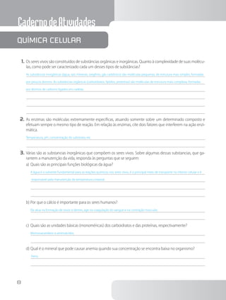 CadernodeAtividades
8
1.	Os seres vivos são constituídos de substâncias orgânicas e inorgânicas. Quanto à complexidade de suas molécu-
las, como pode ser caracterizado cada um desses tipos de substâncias?
As substâncias inorgânicas (água, sais minerais, oxigênio, gás carbônico) são moléculas pequenas, de estrutura mais simples, formadas
por poucos átomos. As substâncias orgânicas (carboidratos, lipídios, proteínas) são moléculas de estrutura mais complexa, formadas
por átomos de carbono ligados em cadeias.
2.	As enzimas são moléculas extremamente específicas, atuando somente sobre um determinado composto e
efetuam sempre o mesmo tipo de reação. Em relação às enzimas, cite dois fatores que interferem na ação enzi-
mática.
Temperatura, pH, concentração do substrato, etc.
3.	Várias são as substancias inorgânicas que compõem os seres vivos. Sobre algumas dessas substancias, que ga-
rantem a manutenção da vida, responda às perguntas que se seguem:
a)	Quais são as principais funções biológicas da água?
A água é o solvente fundamental para as reações químicas nos seres vivos, é o principal meio de transporte no interior celular e é
responsável pela manutenção da temperatura corporal.
b)	Por que o cálcio é importante para os seres humanos?
Ele atua na formação de ossos e dentes, age na coagulação do sangue e na contração muscular.
c)	Quais são as unidades básicas (monoméricas) dos carboidratos e das proteínas, respectivamente?
Monossacarídeos e aminoácidos.
d)	Qual é o mineral que pode causar anemia quando sua concentração se encontra baixa no organismo?
Ferro.
Química celular
 
