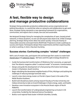 A fast, ﬂexible way to design
and manage productive collaborations
Strategic Doing accelerates productive collaborations across organizational and
political boundaries. In a world that relies on networks and collaboration to get work
done, Strategic Doing represents a new operating framework for organizations,
communities, and regions that is simple, low-cost and sustainable.
We designed Strategic Doing for managing the complexities of open, loosely joined
networks. In these situations, no one can tell anyone else what to do. Unlike strategic
planning, Strategic Doing moves ideas into action quickly. It focuses heavily on
measurable outcomes and experiments (Pathfinder Projects) to create a pathway to
success and impact. Participants design these experiments and then expand quickly
on what is working. In short, they learn by doing.
Success stories: Confronting complex “wicked” challenges
With a set of simple rules, participants link and leverage their assets to create both
shared value and collective impact.  We have used this agile strategy discipline to:
• Guide the business-led transformation of Oklahoma City’s economy, an approach
that The Atlantic magazine called “a national model” of economic transformation;
• Design and guide the development of a fast-growing information technology
cluster in Charleston, South Carolina;
• Begin rebuilding the devastated neighborhoods of Flint, Michigan and tackling the
challenge of reducing teenage homicide rates;
• Launch a new clean energy cluster on Florida’s Space Coast in the wake of the
NASA Shuttle shutdown;
• Build multi-disciplinary teams among research faculty at Purdue University and
Indiana University to take on Grand Challenges in food, energy, water, and health;
• Develop a new innovation ecosystem in the Muscle Shoals region of North
Alabama;
• Launch the transformation of undergraduate engineering curriculum in 50
universities, funded by the National Science Foundation;
• Build a rural regional food cluster in British Columbia, Canada;
 