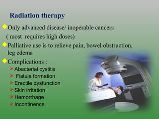 Radiation therapy
Only advanced disease/ inoperable cancers
( most requires high doses)
Palliative use is to relieve pain, bowel obstruction,
leg edema
Complications :
Abacterial cystitis
 Fistula formation
Erectile dysfunction
Skin irritation
Hemorrhage
Incontinence
 