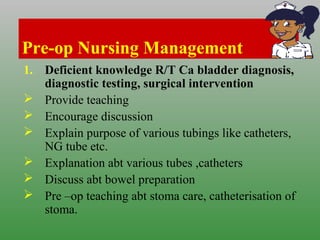 Pre-op Nursing Management
1. Deficient knowledge R/T Ca bladder diagnosis,
diagnostic testing, surgical intervention
 Provide teaching
 Encourage discussion
 Explain purpose of various tubings like catheters,
NG tube etc.
 Explanation abt various tubes ,catheters
 Discuss abt bowel preparation
 Pre –op teaching abt stoma care, catheterisation of
stoma.
 