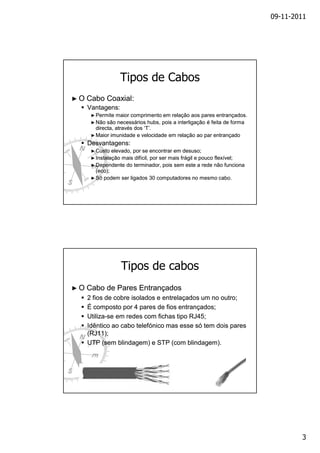 09-11-2011

Tipos de Cabos
►O

Cabo Coaxial:
Vantagens:
► Permite

maior comprimento em relação aos pares entrançados.
são necessários hubs, pois a interligação é feita de forma
directa, através dos ‘T’.
► Maior imunidade e velocidade em relação ao par entrançado
► Não

Desvantagens:
► Custo

elevado, por se encontrar em desuso;
► Instalação mais difícil, por ser mais frágil e pouco flexível;
► Dependente do terminador, pois sem este a rede não funciona
(eco);
► Só podem ser ligados 30 computadores no mesmo cabo.

Tipos de cabos
►O

Cabo de Pares Entrançados
2 fios de cobre isolados e entrelaçados um no outro;
É composto por 4 pares de fios entrançados;
UtilizaUtiliza-se em redes com fichas tipo RJ45;
Idêntico ao cabo telefónico mas esse só tem dois pares
(RJ11);
UTP (sem blindagem) e STP (com blindagem).

3

 