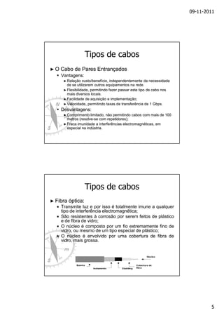 09-11-2011

Tipos de cabos
►O

Cabo de Pares Entrançados
Vantagens:
► Relação

custo/benefício, independentemente da necessidade
de se utilizarem outros equipamentos na rede.
► Flexibilidade, permitindo fazer passar este tipo de cabo nos
mais diversos locais.
► Facilidade de aquisição e implementação;
► Velocidade, permitindo taxas de transferência de 1 Gbps.

Desvantagens:
► Comprimento

limitado, não permitindo cabos com mais de 100
metros (resolve-se com repetidores);
(resolve► Fraca imunidade a interferências electromagnéticas, em
especial na indústria.

Tipos de cabos
► Fibra

óptica:

• Transmite luz e por isso é totalmente imune a qualquer
tipo de interferência electromagnética;
electromagnética;
• São resistentes à corrosão por serem feitos de plástico
e de fibra de vidro;
vidro;
• O núcleo é composto por um fio extremamente fino de
vidro, ou mesmo de um tipo especial de plástico;
plástico;
• O núcleo é envolvido por uma cobertura de fibra de
vidro, mais grossa.
grossa.

5

 