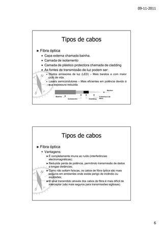 09-11-2011

Tipos de cabos
► Fibra

•
•
•
•

óptica

Capa externa chamada bainha.
bainha.
Camada de isolamento
Camada de plástico protectora chamada de cladding
As fontes de transmissão de luz podem ser:
ser:
•

Diodos emissores de luz (LED) – Mais baratos e com maior
ciclo de vida.
vida.
• Lasers semicondutores – Mais eficientes em potência devido à
sua espessura reduzida.
reduzida.

Tipos de cabos
► Fibra

óptica

Vantagens:
►É

completamente imune ao ruído (interferências
electromagnéticas);
► Reduzida perda de potência, permitindo transmissão de dados
a longas distâncias;
► Como não soltam faíscas, os cabos de fibra óptica são mais
seguros em ambientes onde existe perigo de incêndio ou
explosões;
► O sinal transmitido através dos cabos de fibra é mais difícil de
interceptar (são mais seguros para transmissões sigilosas).

6

 