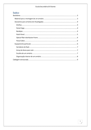 Escola Secundária Gil Vicente


Índice
Bastidores ...................................................................................................................................... 3
   Material para a montagem de um armário .............................................................................. 3
   Acessórios para armários de 19 polegadas ............................................................................... 4
       Orelhas .................................................................................................................................. 4
       Painel Cego ............................................................................................................................ 4
       Bandejas ................................................................................................................................ 4
       Patch Panel ............................................................................................................................ 5
       Optical-fiber distribution frame ............................................................................................ 6
       Passa Cabos ........................................................................................................................... 6
   Equipamento particular ............................................................................................................ 6
       Servidores de Rack ................................................................................................................ 7
       Array de discos para rack ...................................................................................................... 7
       Escolha de um armário .......................................................................................................... 7
       Organização interior de um armário ..................................................................................... 8
Cablagem estruturada ................................................................................................................... 9




                                                                                                                                                      2
 