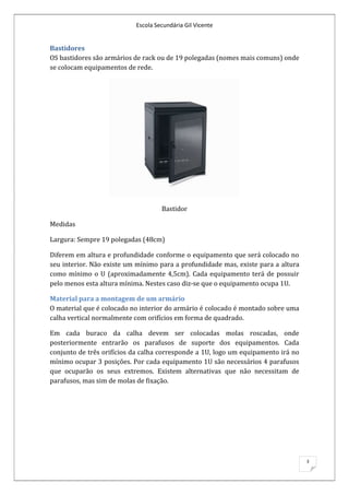Escola Secundária Gil Vicente


Bastidores
OS bastidores são armários de rack ou de 19 polegadas (nomes mais comuns) onde
se colocam equipamentos de rede.




                                    Bastidor

Medidas

Largura: Sempre 19 polegadas (48cm)

Diferem em altura e profundidade conforme o equipamento que será colocado no
seu interior. Não existe um mínimo para a profundidade mas, existe para a altura
como mínimo o U (aproximadamente 4,5cm). Cada equipamento terá de possuir
pelo menos esta altura mínima. Nestes caso diz-se que o equipamento ocupa 1U.

Material para a montagem de um armário
O material que é colocado no interior do armário é colocado é montado sobre uma
calha vertical normalmente com orifícios em forma de quadrado.

Em cada buraco da calha devem ser colocadas molas roscadas, onde
posteriormente entrarão os parafusos de suporte dos equipamentos. Cada
conjunto de três orifícios da calha corresponde a 1U, logo um equipamento irá no
mínimo ocupar 3 posições. Por cada equipamento 1U são necessários 4 parafusos
que ocuparão os seus extremos. Existem alternativas que não necessitam de
parafusos, mas sim de molas de fixação.




                                                                                   3
 