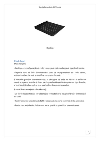 Escola Secundária Gil Vicente




                                       Bandeja




Patch Panel
Duas funções

-Facilitar a reconfiguração da rede, conseguido pela mudança de ligações frontais;

-Impedir que se lide directamente com os equipamentos de rede ativos,
minimizando o risco de se danificarem portas de rede.

É também possível concentrar toda a cablagem de rede na entrada e saída do
armário, apenas num local. Cada patch panel está certificado para um tipo de cabo,
e tem identificada a ordem pela qual os fios devem ser cravados.

Passos do sistema (sem bloco krone):

-Os cabos necessitam de ser ordenados correctamente no aplicativo de terminação
de cabo

-Posteriormente uma tomada Rj45 é encaixada na parte superior deste aplicativo

-Rodar com a ajuda dos dedos uma parte giratória, para fixar os condutores.




                                                                                     5
 