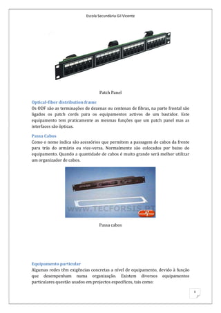 Escola Secundária Gil Vicente




                                  Patch Panel

Optical-fiber distribution frame
Os ODF são as terminações de dezenas ou centenas de fibras, na parte frontal são
ligados os patch cords para os equipamentos activos de um bastidor. Este
equipamento tem praticamente as mesmas funções que um patch panel mas as
interfaces são ópticas.

Passa Cabos
Como o nome indica são acessórios que permitem a passagem de cabos da frente
para trás do armário ou vice-versa. Normalmente são colocados por baixo do
equipamento. Quando a quantidade de cabos é muito grande será melhor utilizar
um organizador de cabos.




                                  Passa cabos




Equipamento particular
Algumas redes têm exigências concretas a nível de equipamento, devido à função
que desempenham numa organização. Existem diversos equipamentos
particulares questão usados em projectos específicos, tais como:

                                                                                   6
 