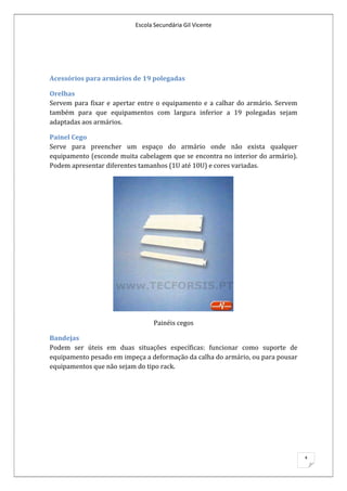 Escola Secundária Gil Vicente




Acessórios para armários de 19 polegadas

Orelhas
Servem para fixar e apertar entre o equipamento e a calhar do armário. Servem
também para que equipamentos com largura inferior a 19 polegadas sejam
adaptadas aos armários.

Painel Cego
Serve para preencher um espaço do armário onde não exista qualquer
equipamento (esconde muita cabelagem que se encontra no interior do armário).
Podem apresentar diferentes tamanhos (1U até 10U) e cores variadas.




                                Painéis cegos

Bandejas
Podem ser úteis em duas situações específicas: funcionar como suporte de
equipamento pesado em impeça a deformação da calha do armário, ou para pousar
equipamentos que não sejam do tipo rack.




                                                                                4
 