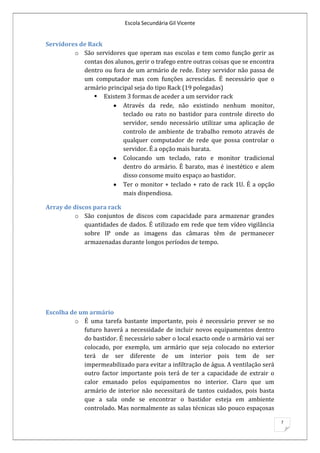 Escola Secundária Gil Vicente


Servidores de Rack
         o São servidores que operam nas escolas e tem como função gerir as
            contas dos alunos, gerir o trafego entre outras coisas que se encontra
            dentro ou fora de um armário de rede. Estey servidor não passa de
            um computador mas com funções acrescidas. É necessário que o
            armário principal seja do tipo Rack (19 polegadas)
                 Existem 3 formas de aceder a um servidor rack
                          Através da rede, não existindo nenhum monitor,
                          teclado ou rato no bastidor para controle directo do
                          servidor, sendo necessário utilizar uma aplicação de
                          controlo de ambiente de trabalho remoto através de
                          qualquer computador de rede que possa controlar o
                          servidor. É a opção mais barata.
                          Colocando um teclado, rato e monitor tradicional
                          dentro do armário. É barato, mas é inestético e alem
                          disso consome muito espaço ao bastidor.
                          Ter o monitor + teclado + rato de rack 1U. É a opção
                          mais dispendiosa.

Array de discos para rack
         o São conjuntos de discos com capacidade para armazenar grandes
             quantidades de dados. É utilizado em rede que tem vídeo vigilância
             sobre IP onde as imagens das câmaras têm de permanecer
             armazenadas durante longos períodos de tempo.




Escolha de um armário
         o É uma tarefa bastante importante, pois é necessário prever se no
            futuro haverá a necessidade de incluir novos equipamentos dentro
            do bastidor. É necessário saber o local exacto onde o armário vai ser
            colocado, por exemplo, um armário que seja colocado no exterior
            terá de ser diferente de um interior pois tem de ser
            impermeabilizado para evitar a infiltração de água. A ventilação será
            outro factor importante pois terá de ter a capacidade de extrair o
            calor emanado pelos equipamentos no interior. Claro que um
            armário de interior não necessitará de tantos cuidados, pois basta
            que a sala onde se encontrar o bastidor esteja em ambiente
            controlado. Mas normalmente as salas técnicas são pouco espaçosas

                                                                                     7
 