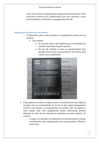 Escola Secundária Gil Vicente


             o que faz com que os equipamentos aqueçam muito facilmente sendo
             necessário recorrer ao ar condicionado, pois caso contrario o calor
             poderá danificar seriamente os equipamentos de rede.




Organização interior de um armário
         o É importante saber como acomodar os equipamentos dentro de um
            armário.
                 Por exemplo
                         O ar quente sobe, o que significa que o a ventilação dos
                         armários deva ficar na parte superior
                         No que diz respeito ao peso, os equipamentos mais
                         pesados devem ficar na parte inferior do armário, pois
                         confere mais estabilidade




          Como podemos verificar na figura acima, o armário possui uma régua de
          tomadas para na eventualidade de ter de se ligar algum equipamento
          externo, mas atenção, os equipamentos do armário não são ligados a
          estas toadas, pois cada equipamento possui alimentação própria
          derivada de cada um dos disjuntores existentes na parte superior do
          armário.
             o A seguir, foi colocado um dispositivo de armazenamento, porque
                 normalmente estes equipamentos são muito pesados e libertam
                 muito calor


                                                                                    8
 