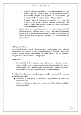 Escola Secundária Gil Vicente


             o Depois, é colocado um switch e entre eles um painel cego e um
                passa cabos para impedir que os equipamentos aqueçam
                mutuamente. Sempre que possível, os equipamentos que
                libertem calor devem ter pelo menos 1U de espaço livre.
             o O passa cabos é normalmente colocado por baixo dos
                equipamentos a aceder. Os patch panels e os disjuntores são
                colocados na parte de cima do armário que é onde normalmente
                a temperatura é mais elevada.
         No caso de ser um armário exterior, pode-se e deve-se prescindir dos
         painéis cegos, pois implicam maiores custos o que não se justifica num
         armário exterior, dado que não possui vidro frontal. Por outro lado o ar
         circula melhor sem os painéis, ajudando ao arrefecimento dos
         equipamentos.




Cablagem estruturada
A organização de uma rede através da cablagem estruturada permite a utilização
mais eficiente dos recursos de rede, mas cada situação é diferente e depende da
estrutura de cada edifício ou conforme das necessidades, o que faz com que a
cablagem tenha uma determinada configuração.

Por exemplo:

      Na instalação eléctrica da nossa casa existe um cabo eléctrico que liga ao
      nosso contador proveniente do exterior, posteriormente vários fios saem do
      nosso quadro eléctrico (disjuntores) e percorrem o interior das paredes e
      tectos da nossa casa para alimentar todas as fontes de energia.

Nas redes é semelhante, por exemplo se quiser instalar uma tomada de rede numa
divisão da casa terei de:
       Identificar o local onde se encontra o equipamento de interligação
       (switch/router).
       Pensar como trazer o cabo deste equipamento até ao local desejado para
       instalar a tomada.




                                                                                    9
 
