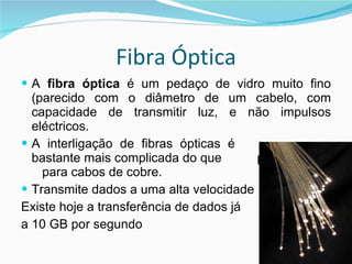 Fibra Óptica A  fibra óptica  é um pedaço de vidro muito fino (parecido com o diâmetro de um cabelo, com capacidade de transmitir luz, e não impulsos eléctricos. A interligação de fibras ópticas é    bastante mais complicada do que  p  para cabos de cobre.  Transmite dados a uma alta velocidade Existe hoje a transferência de dados já a 10 GB por segundo 