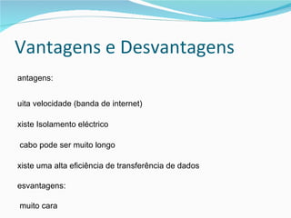 Vantagens e Desvantagens Vantagens: Muita velocidade (banda de internet) Existe Isolamento eléctrico  O cabo pode ser muito longo  Existe uma alta eficiência de transferência de dados Desvantagens: É muito cara  Difícil de instalar  Parte-se com facilidade  Difícil de ser reparado (consoante os casos) 