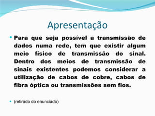 Apresentação Para que seja possível a transmissão de dados numa rede, tem que existir algum meio físico de transmissão do sinal. Dentro dos meios de transmissão de sinais existentes podemos considerar a utilização de cabos de cobre, cabos de fibra óptica ou transmissões sem fios. (retirado do enunciado) 