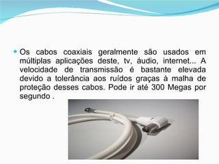 Os cabos coaxiais geralmente são usados em múltiplas aplicações deste, tv, áudio, internet... A velocidade de transmissão é bastante elevada devido a tolerância aos ruídos graças à malha de proteção desses cabos. Pode ir até 300 Megas por segundo . 