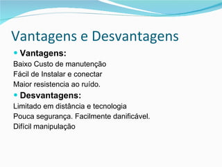 Vantagens e Desvantagens Vantagens: Baixo Custo de manutenção Fácil de Instalar e conectar Maior resistencia ao ruído. Desvantagens: Limitado em distância e tecnologia Pouca segurança. Facilmente danificável. Difícil manipulação 