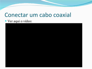 Conectar um cabo coaxial Ver aqui o vídeo: 