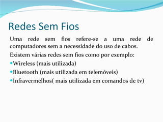 Redes Sem Fios Uma rede sem fios refere-se a uma rede de computadores sem a necessidade do uso de cabos. Existem várias redes sem fios como por exemplo: Wireless (mais utilizada) Bluetooth (mais utilizada em telemóveis) Infravermelhos( mais utilizada em comandos de tv) 