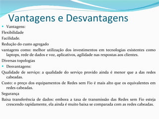 Vantagens e Desvantagens Vantagens: Flexibilidade Facilidade. Redução do custo agregado vantagens como: melhor utilização dos investimentos em tecnologias existentes como laptops, rede de dados e voz, aplicativos, agilidade nas respostas aos clientes. Diversas topologias Desvantagens:  Qualidade de serviço: a qualidade do serviço provido ainda é menor que a das redes cabeadas. Custo: o preço dos equipamentos de Redes sem Fio é mais alto que os equivalentes em redes cabeadas. Segurança Baixa transferência de dados: embora a taxa de transmissão das Redes sem Fio esteja crescendo rapidamente, ela ainda é muito baixa se comparada com as redes cabeadas.  