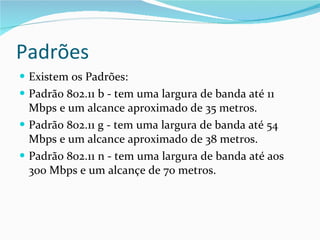 Padrões Existem os Padrões: Padrão 802.11 b - tem uma largura de banda até 11 Mbps e um alcance aproximado de 35 metros. Padrão 802.11 g - tem uma largura de banda até 54 Mbps e um alcance aproximado de 38 metros. Padrão 802.11 n - tem uma largura de banda até aos 300 Mbps e um alcançe de 70 metros. 
