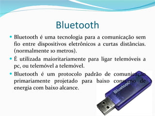 Bluetooth Bluetooth é uma tecnologia para a comunicação sem fio entre dispositivos eletrônicos a curtas distâncias.(normalmente 10 metros). É utilizada maioritariamente para ligar telemóveis a pc, ou telemóvel a telemóvel. Bluetooth é um protocolo padrão de comunicação primariamente projetado para baixo consumo de energia com baixo alcance. 
