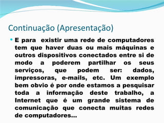 Continuação (Apresentação) E para  existir uma rede de computadores tem que haver duas ou mais máquinas e outros dispositivos conectados entre si de modo a poderem partilhar os seus serviços, que podem ser: dados, impressoras, e-mails, etc. Um exemplo bem obvio é por onde estamos a pesquisar toda a informação deste trabalho, a Internet que é um grande sistema de comunicação que conecta muitas redes de computadores… 