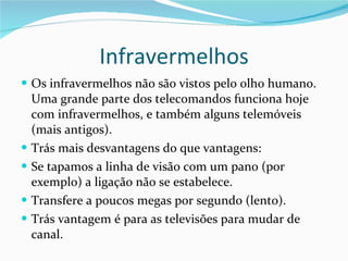 Infravermelhos Os infravermelhos não são vistos pelo olho humano. Uma grande parte dos telecomandos funciona hoje com infravermelhos, e também alguns telemóveis (mais antigos). Trás mais desvantagens do que vantagens: Se tapamos a linha de visão com um pano (por exemplo) a ligação não se estabelece. Transfere a poucos megas por segundo (lento). Trás vantagem é para as televisões para mudar de canal. 