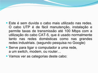 Este é sem duvida o cabo mais utilizado nas redes. O cabo UTP é de fácil manutenção, instalação e permite taxas de transmissão até 100 Mbps com a utilização do cabo CAT-5, que é usado normalmente tanto nas redes domésticas como nas grandes redes industriais. (segundo pesquisa no Google)  Serve para ligar o computador a uma rede,  a um switch, modem, ou router… Vamos ver as categorias deste cabo: 
