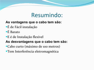 Resumindo: As vantagens que o cabo tem são: É de Fácil instalação É Barato E é de Instalação flexível As desvantagens que o cabo tem são: Cabo curto (máximo de 100 metros) Tem Interferência eletromagnética 